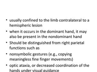 • usually confined to the limb contralateral to a
hemispheric lesion
• when it occurs in the dominant hand, it may
also be present in the nondominant hand
• Should be distinguished from right parietal
functions such as
• nonsymbolic gestures (e.g., copying
meaningless fine finger movements)
• optic ataxia, or decreased coordination of the
hands under visual guidance
 