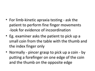 • For limb-kinetic apraxia testing - ask the
patient to perform fine finger movements
-look for evidence of incoordination
• Eg. examiner asks the patient to pick up a
small coin from the table with the thumb and
the index finger only
• Normally - pincer grasp to pick up a coin - by
putting a forefinger on one edge of the coin
and the thumb on the opposite edge
 