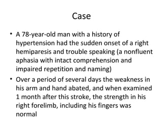 Case
• A 78-year-old man with a history of
hypertension had the sudden onset of a right
hemiparesis and trouble speaking (a nonfluent
aphasia with intact comprehension and
impaired repetition and naming)
• Over a period of several days the weakness in
his arm and hand abated, and when examined
1 month after this stroke, the strength in his
right forelimb, including his fingers was
normal
 
