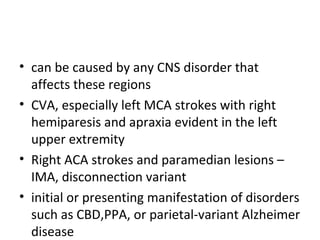 • can be caused by any CNS disorder that
affects these regions
• CVA, especially left MCA strokes with right
hemiparesis and apraxia evident in the left
upper extremity
• Right ACA strokes and paramedian lesions –
IMA, disconnection variant
• initial or presenting manifestation of disorders
such as CBD,PPA, or parietal-variant Alzheimer
disease
 