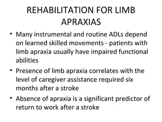 REHABILITATION FOR LIMB
APRAXIAS
• Many instrumental and routine ADLs depend
on learned skilled movements - patients with
limb apraxia usually have impaired functional
abilities
• Presence of limb apraxia correlates with the
level of caregiver assistance required six
months after a stroke
• Absence of apraxia is a significant predictor of
return to work after a stroke
 
