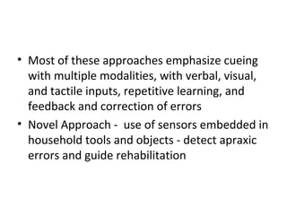 • Most of these approaches emphasize cueing
with multiple modalities, with verbal, visual,
and tactile inputs, repetitive learning, and
feedback and correction of errors
• Novel Approach - use of sensors embedded in
household tools and objects - detect apraxic
errors and guide rehabilitation
 