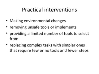 Practical interventions
• Making environmental changes
• removing unsafe tools or implements
• providing a limited number of tools to select
from
• replacing complex tasks with simpler ones
that require few or no tools and fewer steps
 