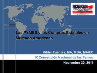 Las PYMES y las Compras Estatales en
Mercado Americano


             Kilder Fuentes, MA, MBA, MA/EC
         IX Convención Nacional de las Pymes
                          Noviembre 30, 2011
 