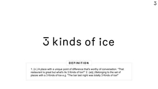 1. (n.) A place with a unique point of difference that's worthy of conversation. “That's
restaurant's great but what's it's 3 Kinds of Ice?” 2. (adj.) Belonging to the set of places
with a 3 Kinds of Ice e.g. "That bar last night was totally 3 Kinds of Ice"
D E F I N I T I O N
1. (n.) A place with a unique point of difference that's worthy of conversation. “That
restaurant is great but what's its 3 Kinds of Ice?” 2. (adj.) Belonging to the set of
places with a 3 Kinds of Ice e.g. "The bar last night was totally 3 Kinds of Ice!"
 