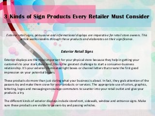 3 Kinds of Sign Products Every Retailer Must Consider
Exterior retail signs, persuasive and informational displays are imperative for retail store owners. This
article walks readers through these products and elaborates on their significance.
Exterior Retail Signs
Exterior displays are the most important for your physical store because they help in getting your
customers to your store door. And, this is the greatest challenge to start a consumer-business
relationship. It’s your exterior illuminated light boxes or channel letters that create the first good
impression on your potential buyers.
These products do more than just stating what your business is about. In fact, they grab attention of the
passers-by and make them crave for your products or services. The appropriate use of colors, graphics,
lettering, logos and messaging encourage commuters to saunter into your retail outlet and give your
products a try.
The different kinds of exterior displays include storefront, sidewalk, window and entrance signs. Make
sure these products are visible to passers-by and passing vehicles.
 