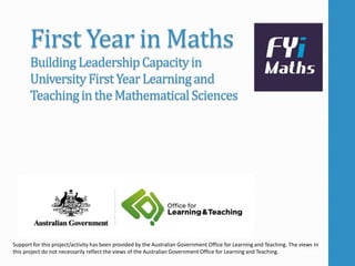 First Year in Maths 
Building Leadership Capacity in 
University First Year Learning and 
Teaching in the Mathematical Sciences 
Support for this project/activity has been provided by the Australian Government Office for Learning and Teaching. The views in 
this project do not necessarily reflect the views of the Australian Government Office for Learning and Teaching. 
 