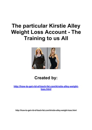 The particular Kirstie Alley
Weight Loss Account - The
    Training to us All




                       Created by:
 http://how-to-get-rid-of-back-fat.com/kirstie-alley-weight-
                          loss.html




  http://how-to-get-rid-of-back-fat.com/kirstie-alley-weight-loss.html
 