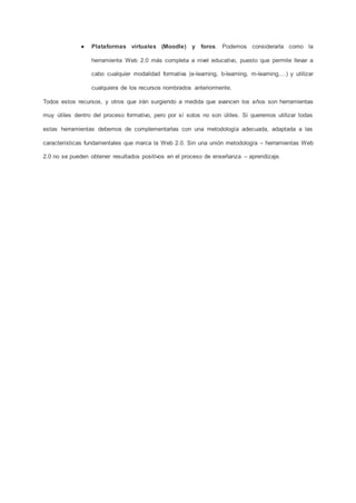 ● Plataformas virtuales (Moodle) y foros. Podemos considerarla como la
herramienta Web 2.0 más completa a nivel educativo, puesto que permite llevar a
cabo cualquier modalidad formativa (e-learning, b-learning, m-learning,…) y utilizar
cualquiera de los recursos nombrados anteriormente.
Todos estos recursos, y otros que irán surgiendo a medida que avancen los años son herramientas
muy útiles dentro del proceso formativo, pero por sí solos no son útiles. Si queremos utilizar todas
estas herramientas debemos de complementarlas con una metodología adecuada, adaptada a las
características fundamentales que marca la Web 2.0. Sin una unión metodología – herramientas Web
2.0 no se pueden obtener resultados positivos en el proceso de enseñanza – aprendizaje.
 