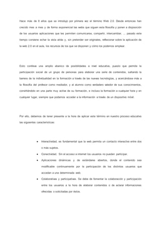 Hace más de 8 años que se introdujo por primera vez el término Web 2.0. Desde entonces han
crecido mes a mes y de forma exponencial las webs que siguen esta filosofía y ponen a disposición
de los usuarios aplicaciones que les permiten comunicarse, compartir, intercambiar, ... pasado este
tiempo conviene echar la vista atrás y, sin pretender ser originales, reflexionar sobre la aplicación de
la web 2.0 en el aula, los recursos de los que se disponen y cómo los podemos emplear.
Esto conlleva una amplio abanico de posibilidades a nivel educativo, puesto que permite la
participación social de un grupo de personas para elaborar una serie de contenidos, saltando la
barrera de la individualidad en la formación a través de las nuevas tecnologías, y acercándose más a
la filosofía del profesor como mediador, y al alumno como verdadero valedor de sus conocimientos,
convirtiéndolo en una parte muy activa de su formación, e incluso la formación a cualquier hora y en
cualquier lugar, siempre que podamos acceder a la información a través de un dispositivo móvil.
Por ello, debemos de tener presente a la hora de aplicar este término en nuestro proceso educativo
las siguientes características:
● Interactividad, es fundamental que la web permita un contacto interactivo entre dos
o más sujetos.
● Conectividad. Sin el acceso a internet los usuarios no pueden participar.
● Aplicaciones dinámicas y de estándares abiertos, donde el contenido sea
modificable continuamente por la participación de los distintos usuarios que
accedan a una determinada web.
● Colaborativas y participativas. Se debe de fomentar la colaboración y participación
entre los usuarios a la hora de elaborar contenidos o de aclarar informaciones
ofrecidas o solicitadas por éstos.
 