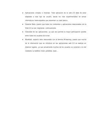 ● Aplicaciones simples e intuitivas. Toda aplicación de la web 2.0 debe de estar
adaptada a todo tipo de usuario, desde los más experimentados en temas
informáticos hasta aquellos que presentan un nivel básico.
● Carácter Beta, puesto que todos los contenidos y aplicaciones relacionadas con la
Web 2.0 se van mejorando continuamente.
● Gratuidad de las aplicaciones, ya que eso permite la mayor participación posible
entre todos los usuarios de la red.
● Movilidad, aspecto éste relacionado con el término M-learning, puesto que mucha
de la información que se introduce en las aplicaciones web 2.0 se realizan en
diversos lugares, ya que actualmente muchos de los usuarios se conectan a la red
mediante su teléfono móvil, portátiles, Ipad,…
 