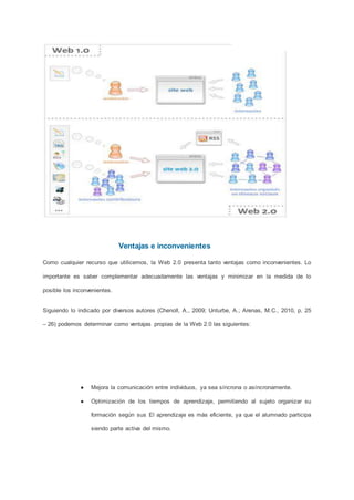 Ventajas e inconvenientes
Como cualquier recurso que utilicemos, la Web 2.0 presenta tanto ventajas como inconvenientes. Lo
importante es saber complementar adecuadamente las ventajas y minimizar en la medida de lo
posible los inconvenientes.
Siguiendo lo indicado por diversos autores (Chenoll, A., 2009; Unturbe, A.; Arenas, M.C., 2010, p. 25
– 26) podemos determinar como ventajas propias de la Web 2.0 las siguientes:
● Mejora la comunicación entre individuos, ya sea síncrona o asíncronamente.
● Optimización de los tiempos de aprendizaje, permitiendo al sujeto organizar su
formación según sus El aprendizaje es más eficiente, ya que el alumnado participa
siendo parte activa del mismo.
 