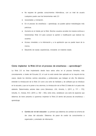 ● No requiere de grandes conocimientos informáticos, con un nivel de usuario
cualquiera puede usar las herramientas web 2.0
● necesidades y motivación.
● En el proceso de enseñanza – aprendizaje, se pueden aplicar metodologías más
prácticas.
● Aumento en el interés por la Web. Muchos usuarios acceden de manera continua a
herramientas Web 2.0 para conocer la opinión o modificación que realizan los
usuarios.
● Acceso inmediato a la información y a la aportación que se puede hacer de la
misma.
● Desarrollo de nuevas experiencias, innovando en material creado.
Cómo implantar la Web 2.0 en el proceso de enseñanza – aprendizaje?
La Web 2.0 se lleva implantando desde hace varios años en el proceso formativo, más
concretamente, a través del Escuela 2.0, el cual no está siendo bien aplicado en la mayoría de los
casos, desde los distintos centros educativos y profesionales que trabajan en ello. No debemos
entender la introducción de la Web 2.0 como una serie de hardware y de software que se introduce
en la escuela y que se le ponen a los alumnos; la introducción de la Web 2.0 debe de ir un paso más
adelante. Determinados autores tales como Zamarrazo, J.M.; Amorós, L. (2011, p. 171 – 172);
Unturbe, A.; Arenas, M.C. (2010, p. 352 – 353), entre otros, establecen una serie de aspectos que
debemos de tener presente si queremos implantar la Web 2.0 dentro del proceso de enseñanza –
aprendizaje:
● Cambio de rol del educador. Lo primero que debemos de cambiar es la forma de
dar clase del educador. Debemos de pasar de orador de conocimientos a
organizador y orientador de información.
 