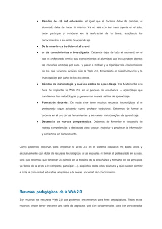 ● Cambio de rol del educando. Al igual que el docente debe de cambiar, el
alumnado debe de hacer lo mismo. Ya no vale con ser mero oyente en el aula,
debe participar y colaborar en la realización de la tarea, adaptando los
conocimientos a su estilo de aprendizaje.
● De la enseñanza tradicional al cread
● or de conocimientos e investigador. Debemos dejar de lado el momento en el
que el profesorado emitía sus conocimientos al alumnado que escuchaban atentos
las nociones emitidas por éste, y pasar a motivar y a organizar los conocimientos
de los que tenemos acceso con la Web 2.0, fomentando el constructivismo y la
investigación por parte de los discentes.
● Cambio de metodología y nuevos estilos de aprendizaje. Es fundamental a la
hora de implantar la Web 2.0 en el proceso de enseñanza – aprendizaje que
cambiemos las metodologías y generemos nuevos estilos de aprendizaje.
● Formación docente. De nada sirve tener muchos recursos tecnológicos si el
profesorado sigue actuando como profesor tradicional. Debemos de formar al
docente en el uso de las herramientas y en nuevas metodologías de aprendizaje.
● Desarrollo de nuevas competencias. Debemos de fomentar el desarrollo de
nuevas competencias y destrezas para buscar, recopilar y procesar la información
y convertirla en conocimiento.
Como podemos observar, para implantar la Web 2.0 en el sistema educativo no basta única y
exclusivamente con dotar de recursos tecnológicos a las escuelas ni formar al profesorado en su uso,
sino que tenemos que fomentar un cambio en la filosofía de la enseñanza y formarlo en los principios
ya vistos de la Web 2.0 (compartir, participar,…), aspectos todos ellos positivos y que pueden permitir
a toda la comunidad educativa adaptarse a la nueva sociedad del conocimiento.
Recursos pedagógicos de la Web 2.0
Son muchos los recursos Web 2.0 que podemos encontrarnos para fines pedagógicos. Todos estos
recursos deben tener presente una serie de aspectos que son fundamentales para ser considerados
 