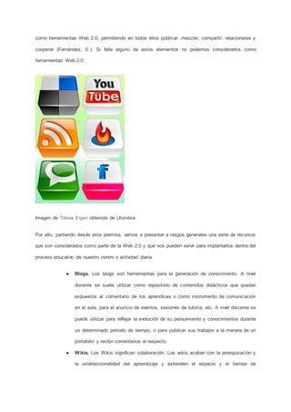como herramientas Web 2.0, permitiendo en todos ellos publicar, mezclar, compartir, relacionarse y
cooperar (Fernández, E.). Si falla alguno de estos elementos no podemos considerarlos como
herramientas Web 2.0.
Imagen de Tobias Eigen obtenida de Utombox
Por ello, partiendo desde esta premisa, vamos a presentar a rasgos generales una serie de recursos
que son considerados como parte de la Web 2.0 y que nos pueden servir para implantarlos dentro del
proceso educativo de nuestro centro o actividad diaria:
● Blogs. Los blogs son herramientas para la generación de conocimiento. A nivel
docente se suele utilizar como repositorio de contenidos didácticos que quedan
expuestos al comentario de los aprendices o como instrumento de comunicación
en el aula, para el anuncio de eventos, sesiones de tutoría, etc. A nivel discente se
puede utilizar para reflejar la evolución de su pensamiento y conocimientos durante
un determinado periodo de tiempo, o para publicar sus trabajos a la manera de un
portafolio y recibir comentarios al respecto.
● Wikis. Los Wikis significan colaboración. Los wikis acaban con la jerarquización y
la unidireccionalidad del aprendizaje y extienden el espacio y el tiempo de
 