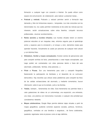formación a cualquier lugar con conexión a Internet. Se puede utilizar como
espacio de comunicación, de colaboración, para realizar y presentar tareas…
● Podcast y vodcast. Podcasts y vodcast permiten asistir a formación bajo
demanda y libre de limitaciones espacio – temporales. Los más conocidos son los
denominados rss, los cuales permiten mantenerse al día sobre las noticias que nos
interesen, recibir actualizaciones sobre sitios favoritos, compartir recursos
profesionales, anunciar acontecimientos,…
● Redes sociales y mundos virtuales. Los mundos virtuales tienen un enorme
potencial educativo al ser maquetas vivas, entornos seguros para el aprendizaje
activo y espacios para la simulación y el ensayo y error, elementos claves para
aprender haciendo. Actualmente es usado por personas de cualquier nivel cultural
y con distintos fines.
● Slideshare, Scribd y mapas conceptuales. Existen cientos de aplicaciones web
para compartir archivos de texto, presentaciones o crear mapas conceptuales, que
luego podrán ser contrastados con otras personas dentro o fuera del aula
(alumnado, profesorado, familias, otras personas...).
● Flickr o Picasa. Son una herramienta para subir y compartir fotografías
favoreciendo la participación de familiares y el desarrollo de un currículum
democrático. Hay docentes que utilizan estas plataformas para compartir las fotos
de las salidas extraescolares del alumnado, y mediante comentarios, buscar
información sobre lo que se ha visitado, junto a las familias.
● Yotube, Ustream... herramientas de vídeo. Esta herramienta nos permiten llevar a
cabo grabaciones de videos de un cortometraje, una exposición, una entrevista,
una clase, una práctica con instrumentos musicales o cualquier otra actividad que
consideremos relevante.
● Mapas colaborativos. Google Maps permite elaborar viajes virtuales a partir de
mapas geográficos, pudiendo comentar aspectos sociales, políticos, históricos,
geográficos, centrados en una temática o asignatura... de forma colaborativa,
quedando registrados tanto el proceso como el viaje definitivo.
 