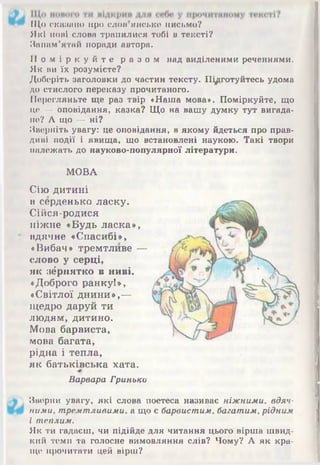 Що скапано про слои ямське письмо?
Які нові слова трапилися тобі в тексті?
Запам’ятай поради автора.
П о м і р к у й т е р а з о м над виділеними реченнями.
Як ви їх розумієте?
Доберіть заголовки до частин тексту. Підготуйтесь удома
до стислого переказу прочитаного.
Перегляньте ще раз твір «Наша мова». Поміркуйте, що
це — оповідання, казка? Що на вашу думку тут вигада­
не? А що — ні?
Зверніть увагу: це оповідання, в якому йдеться про прав­
диві події і явища, що встановлені наукою. Такі твори
належать до науково-популярної літератури.
МОВА
Сію дитині
в серденько ласку.
Сійся-родися
ніжне «Будь ласка»,
вдячне «Спасибі»,
«Вибач» тремтливе —
слово у серці,
як зернятко в ниві.
«Доброго ранку!»,
«Світлої днини»,—
щедро даруй ти
людям, дитино.
Мова барвиста,
мова багата,
рідна і тепла,
як батьківська хата.
Варвара Гринько
Зверни увагу, які слова поетеса називає ніжними, вдяч­
ними, тремтливими, а що є барвистим, багатим, рідним
і теплим.
Як ти гадаєш, чи підійде для читання цього вірша швид­
кий темп та голосне вимовляння слів? Чому? А як кра­
ще прочитати цей вірш?
 