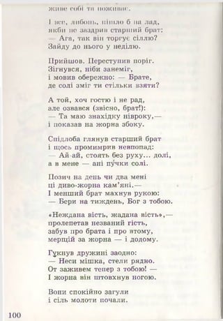 жино собі та пожинає.
І все, либонь, пішло б на лад,
якби не заздрив старілий брат:
- Ага, так він торгує сіллю?
Зайду до нього у неділю.
Прийшов. Переступив поріг.
Зігнувся, ніби занеміг,
і мовив обережно: — Брате,
де солі зміг ти стільки взяти?
А той, хоч гостю і не рад,
але озвався (звісно, брат!):
— Та маю знахідку нівроку,—
і показав на жорна збоку.
Спідлоба глянув старший брат
і щось промимрив невпопад:
— Ай-ай, стоять без руху... долі,
а в мене — ані пучки солі.
Позич на день чи два мені
ці диво-жорна кам’яні.—
І менший брат махнув рукою:
— Бери на тиждень, Бог з тобою.
«Неждана вість, жадана вість»,—
пролепетав незваний гість,
забув про брата і про втому,
мерщій за жорна — і додому.
Гукнув дружині заодно:
— Неси мішка, стели рядно.
От заживем тепер з тобою! —
І жорна він штовхнув ногою.
Вони спокійно загули
і сіль молоти почали.
100
 