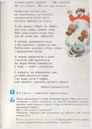 за
Л брит радім, пкмітии: Що трошки...
Ну хоч аідро... Ну хоч три ложки...
Заметами лягала сілі,
на підвіконня, на постіль,
запорошила стіни, речі,
сягнула братові по плечі.
А він волає: «Ще!» та «Ще!»,
хоч сіль повзе, пливе, тече.
Вже півкімнати стало солі,
але не каже він: «Доволі!»
У вікнах задзвеніло скло,
а він мовчить, немов на зло.
Хитнулись крокви, стіни, стеля
і завалилася оселя.
А жорна вискочили з хати
і почали собі кружляти.
До моря потім завернули,
у воду — плиг і потонули.
І, кажуть, на морському дні,
де риби водяться чудні
і де вода густа і чорна,
сіль мелють, мелють, мелють жорна.
Вадим Скомаровський
Ф е л ю г а — невеличке парусне судно.
Яким змальовано у творі старшого брата? Яка рипі були
головною у його ставленні до життя? Знайди иідтішр
дження своєї думки в тексті. А що ти можеш сказати про
молодшого брата?
Що в цій казці є чарівним?
Читаючи, передай своє ставлення до дійових осіб кішки
інтонацією.
П о п р а ц ю й т е р а з о м ! Пригадайте інші казки,
у яких засуджуються жадібність, скнарість.
 