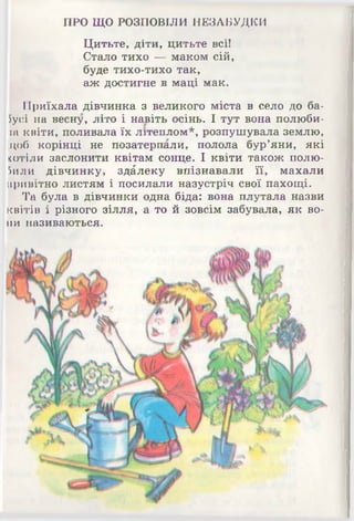 ПРО ЩО РОЗПОВІЛИ НЕЗАБУДКИ
Цитьте, діти, цитьте всі!
Стало тихо 4^ маком сій,
буде тихо-тихо так,
аж достигне в маці мак.
Приїхала дівчинка з великого міста в село до ба-
Пусі на весну, літо і навіть осінь. І тут вона полюби-
іа квіти, поливала їх літеплом*, розпушувала землю,
цоб корінці не позатерпали, полола бур’яни, які
(отіли заслонити квітам сонце. І квіти також полю-
Гшли дівчинку, здалеку впізнавали її, махали
привітно листям і посилали назустріч свої пахощі.
Та була в дівчинки одна біда: вона плутала назви
квітів і різного зілля, а то й зовсім забувала, як во­
ни називаються.
 