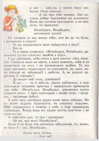в ліс — забула, з якого боку вві­
йшла. Отак завжди.
— А ми про тебе знаємо. Нас по­
слала добра чарівниця на допомогу.
Коли що схочеш пригадали, а не змо­
жеш, то прокажи:
Незабудко, Незабудко,
допоможи хутко!
От котрась із нас почує тебе, хоч би де ти була,
і допоможе в скруті.
- То ви допоможете мені вибратися 3 лісу?
— Еге ж.
—То я зараз попрошу: «Незабудко, Незабудко, до­
поможи хутко стежину знайти з лісу»і.
І чує дівчинка, ніби хтось у вусі шепче: «Ось стеж­
ка!» Глянула вона на квіти, а вони мовчать, ніби й не
виростали на очах і. не розмовляли їцойно. Та все
одно дівчинка подякувала їм (дякувати, на диво, во­
на ніколи не забувала!) і побігла. А на узліссі пе­
рестрів її гайовйк*:
— До якого тобі села, дівчинко?
- Я до... — та й забула, трохи знітилася, а тоді
пригадала недавню пригоду і швиденько проказала
про себе: «Незабудко, Незабудко, допоможи хутко
назвати село». І враз пригадала і назву села, і вули­
цю, і прізвище бабусі.
З того часу дівчинка рідко коли щось забуває. Як
не може відразу відповісти, то хвилину подумає.
Ніби порадиться з кимось у собі, а тоді правильно
відповідає. Тепер вона всі назви квітів пам’ятає і не
переплутує.
А побачить нас, то так і припадає:
— Ой ви, мої милі Незабудки!..
Коли б не була ота дівчинка забудьком, то, може,
не було б і нас, Незабудок.
Кажи мені хутко:
— Хто ти?
 