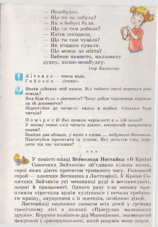 24 — Незабудка.
— Що ти по забула?
— Як в бабусі була.
— Що ти там робила?
— Квіти посадила.
— Що ти там чувала?
— Як пташка кувала.
— Що везеш до міста?
—- Бабине намисто, мальовану
дудку, пісню-незабудку.
Ігор Калинець
Л і т е п л о —тепла вода.
Г а й о в й к — лісовик.
Назви дійових осіб казки. Від чийого імені ведеться роп
повідь?
Яка біда була в дівчинки? Чому добра чарівниця пиріши
ла їй допомогти?
Підготуйся до читання казки в особах. Скільки буде
читців?
П о м і р к у й ! Які ознаки чарівності є в цій казці?
У якому темпі слід читати діалог, вміщений наприкінці
казки?
Знайди два абзаци, у яких є слова ... подумала дівчинка,
Підготуйся прочитати їх уголос. Які почуття слід поро
дати під час читання?
* * *
У повісті-казці Всеволода Нестайка «В Країні
Сонячних Зайчиків» об’єднано кілька казок,
герої яких діють протягом тривалого часу. Головний
герой — хлопчик Веснянка з Ластовииії. У Країні Со­
нячних Зайчиків усі мешканці руді й веснянкуваті,
мирні й працьовиті. Одного разу з-за океану при­
пливла піратська армія хуліганців і почала грабува­
ти країну, знущатися з її жителів, особливо дітей.
Ластовинці вирішили сховати всіх дітей у густому
тропічному лісі в колонії «Притулок маленьких
друзів». Керував колонією дід Маноцівник, знаменитий
фокусник і дресирувальник, який розумів мову звірів.
 