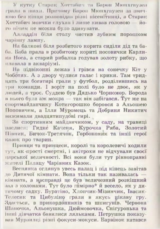 У кутку Старик Хоттибич та Барон Мюнхгаузен
грали в шахи. Причому Барон Мюнхгаузен за звич­
кою без кінця розповідав різні нісенітниці, а Старик
Хоттабич мовчки слухав і лише кивав головою — йо­
го нічим не можна було здивувати.
Алладдін біля столу чистив зубним порошком
чарівну лампу.
На балконі біля розбитого корита сиділи дід та ба­
ба. Баба прала в розбитому кориті носовички Карли­
ка Носа, а старий рибалка годував золоту рибку, що
плавала в акваріумі.
На підвіконні лежав і грівся на сонечку Кіт у
Чоботях. А з двору чулися галас і крики. Там трид­
цять три богатирі грали у футбол, розділившись на
три команди. І воріт на полі було не двоє, як у
людей, а троє. Суддею був Дядько Чорномор. Борода
в нього була аж мокра — так він забігався. Тут же на
спортмайданчику Котигорошко боровся з Альошею
Поповичем, а Ілля М^ромець та Добриня Никитич
вижимали двадцятипудові гирі.
За спортивним майданчиком, у саду, на травиці
паслися: Гидк^ Каченя, Курочка Ряба, Золотий
Півник, Бичок-Третячок, Горбоконик та інші герої
казок про тварин.
Принци та принцеси, королі та королевичі ходили
тут, як 'прості смертні, і анітрохи не відчували своєї
царської величності. Всі вони були тут рівноправні
жителі Палацу Чарівних Казок.
Веснянка оглянув увесь палац і під кінець завітав
до Дитячої кімнати. Вона тільки так називалась —
кімната, а насправді це був величезний розкішний
зал з колонами. Тут було гамірно* й весело, як у ди­
тячому садку. Буратіно, Хлопчик-Мізинчик, Івасик-
Телесик та Цибуліно грали в якусь цікаву гру.
Здається, в прикордонників та шпигунів. Червона
Шапочка, Альонушка, Дюймовочка, Снігуронька та
інші дівчатка бавилися ляльками. Петрушка показу­
вав Мурзилці різні фокуси-мокуси. Барвінок катався
 
