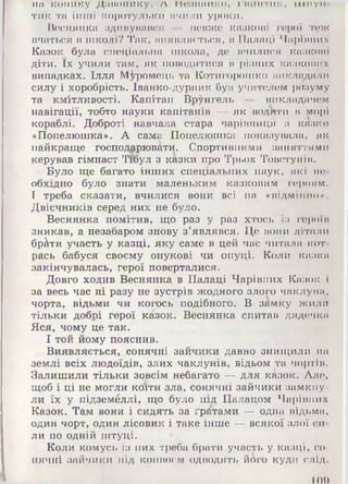 на конику дішопику. Л ІКШІШИКО, I ВИНТИК, И Ш у и -
тик та інші коротульки пчили уроки.
Веснянка здивувався - невже казкові герої тож
вчаться в школі? Так, виявляється, в Палаці Чарівних
Казок була спеціальна школа, де вчилися казкові
діти. їх учили там, як поводитися в різних казкових
випадках. Ілля М^ромець та Котигорошко викладали
силу і хоробрість. Іванко-дурник був учителем розуму
та кмітливості. Капітан Врангель — викладачем
навігації, тобто науки капітанів — як водити в морі
кораблі. Доброті навчала стара чарівниця з казки
«Попелюшка». А сама Попелюшка показувала, як
найкраще господарювати. Спортивними заняттями
керував гімнаст Тібул з казки про Трьох Товстунів.
Було ще багато інших спеціальних наук, які не­
обхідно було знати маленьким казковим героям.
І треба сказати, вчилися вони всі на «відмінно».
Двієчників серед них не було.
Веснянка помітив, що раз у раз хтось із героїв
зникав, а незабаром знову з’являвся. Це вони літали
бр&ти участь у казці, яку саме в цей час читала кот­
рась бабуся своєму онукові чи онуці. Коли каока
закінчувалась, герої поверталися.
Довго ходив Веснянка в Палаці Чарівних Казок і
за весь час ні разу не зустрів жодного злого чаклуна,
чорта, відьми чи когось подібного. В замку жилА
тільки добрі герої казок. Веснянка спитав дядечка
Яся, чому це так.
І той йому пояснив.
Виявляється, сонячні зайчики давно знищили на
землі всіх людоїдів, злих чаклунів, відьом та чортів.
Залишили тільки зовсім небагато — для казок. Але,
щоб і ці не могли коїти зла, сонячні зайчики замкну­
ли їх у підземеллі, що було під Палацом Чарівних
Казок. Там вони і сидять за ґратами — одна відьма,
один чорт, один лісовик і таке інше — всякої злої си­
ли по одній штуці.
Коли комусь із них треба брати участь у казці, со­
нячні зайчики під конвоєм одводять його куди слід.
т о
 