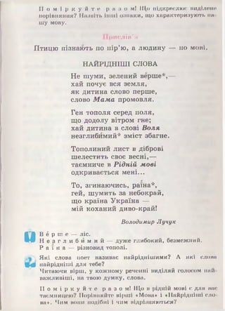 П о м і р к у й т е р її її о мі 111,0 підкреслюй ІІИДІЛІШО
порівняння? ІПишіть інші ознаки, іцо характеризують на
шу мову.
Прислів'я
Птицю пізнають по пір’ю, а людину — по мові.
НАЙРІДНІШІ СЛОВА
Не шуми, зелений верше*,—
хай почує вся земля,
як дитина слово перше,
слово Мама промовля.
Ген тополя серед поля,
що додолу вітром гне;
хай дитина в слові Воля
незглибимий* зміст збагне.
Тополиний лист в діброві
шелестить своє весні,—
таємниче в Рідній мові
одкривається мені...
То, згинаючись, раїна*,
гей, шумить за небокрай,
що країна Україна —
мій коханий диво-край!
Володимир Лучук
и
В ё р ні е — ліс.
Н е з г л и б и м и й — дуж е глибокий, безмежний.
Р а ї н а — різновид тополі.
Які слова поет називає найріднішими? А які слова
Щ 0 найрідніші для тебе?
Читаючи вірш, у кожному реченні виділяй голосом най­
важливіші, на твою думку, слова.
П о м і р к у й т е р а з о м і Що в рідній мові є для нас
таємницею? Порівняйте вірші «Мова* і «Найрідніші сло­
ва*. Чим нони подібні 1чим відрізняються?
 