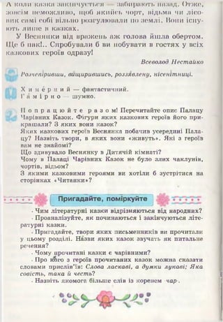 А коли копка закінчується -- забирають назад. Отже,
з о і і с і м ііеможлиію, щоб якийсь чорт, відьма чи лісо­
вик самі собі вільно розгулювали по землі. Вони існу­
ють лише в казках.
У Веснянки від вражень аж голова йшла обертом.
Ще б пак!.. Спробували б ви побувати в гостях у всіх
казкових героїв одразу!
Всеволод Нестайко
! ’ Розчепіривши, вищирившись, роззявлену, нісенітниці.
Х и м е р н и й — фантастичний.
Г а м і р н о — шумно.
„•) П о п р а ц ю й т е р а з о м ! Перечитайте опис Палацу
Ц 4 Чарівних Казок. Фігури яких казкових героїв його при­
крашали? З яких вони казок?
Яких казкових героїв Веснянка побачив усередині Пала­
цу? Назвіть твори, в яких вони «живуть». Які з героїв
вам не знайомі?
Що здивувало Веснянку в Дитячій кімнаті?
Чому в Палаці Чарівних Казок не було злих чаклунів,
чортів, відьом? *
З якими казковими героями ви хотіли б зустрітися на
сторінках «Читанки»?
•Чим літературні казки відрізняються від народних?
•Проаналізуйте, як починаються і закінчуються літе­
ратурні казки.
•Пригадайте, твори яких письменників ви прочитали
у цьому розділі. Назви яких казок звучать як питальне
речення?
■Чому прочитані казки є чарівними?
■Про кого з героїв прочитаних казок можна сказати
словами прислів’їв: Слова ласкаві, а думки лукаві; Яка
совість, така й честь?
. Назвіть якомога більше слів із коренем -чар-.
•
9
П ригадайте, пом іркуйте
 