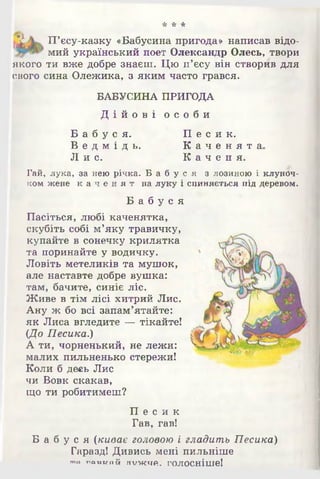 * * *
^ П’єсу-казку «Бабусина пригода» написав відо-
мий український поет Олександр Олесь, твори
якого ти вже добре знаєш. Цю п’єсу він створив для
свого сина Олежика, з яким часто грався.
БАБУСИНА ПРИГОДА
Д і й о в і о с о б и
Б а б у с я .
В е д м і д ь .
Ли с .
П е с и к .
К а ч е н я т а
К а ч е н я .
Гай, лука, за нею річка. Б а б у с я з лозиною і клуноч­
ком жене к а ч е н я т на луку і спиняється під деревом.
Б а б у с я
Пасіться, любі каченятка,
скубіть собі м’яку травичку,
купайте в сонечку крилятка
та поринайте у водичку.
Ловіть метеликів та мушок,
але наставте добре вушка:
там, бачите, синіє ліс.
Живе в тім лісі хитрий Лис.
Ану ж бо всі запам’ятайте:
як Лиса вгледите — тікайте!
(До Песика.)
А ти, чорненький, не лежи:
малих пильненько стережи!
Коли б десь Лис
чи Вовк скакав,
що ти робитимеш?
П е с и к
Гав, гав!
Б а б у с я (киває головою і гладить Песика)
Гаразд! Дивись мені пильніше
то гшомпй гп/жчй. голосніше!
 