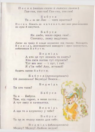 П е с и к (весело скаче й голосно гавкае)
Гав-гав, гав-гав! Гав-гав, гав-гав!
Б а б у с я
Та я ж не Лис — чого пристав?
)
П е с и к біжить до к а ч е н я т , які вже розсипалися
по луці й пасуться.
Б а б у с я
Як любо, мило серед гаю!..
Спочину, ляжу задрімаю.
Лягає на траву й кладе клуночок під голову. Виходить
В е д м і д ь , розглядається навкруги і враз спиняється,
побачивши Б а б у с ю .
В е д м і д ь
А хто це тут лежить та спить?
Хто смів ногою тут ступить?
Тут все моє — і луг, і гай.
Я з'їм тебе! Ану, вставай!
Будить лапою Б а б у с ю .
Б а б у с я (прокинувшись)
Ой лишенько! Ведмідь! Боюся...
В е д м і д ь
Ти хто така?
Б а б у с я
Та я — Бабуся.
Там, під горою, в мене хатка...
А тут пасу я каченятка.
В е д м і д ь
А що то в клуночку у тебе?
Б а б у с я
Та це ж медку взяла для себе. Щ ”'•В е д м і д ь (облизуючись)
Медку? Медку! Люблю медок!
 