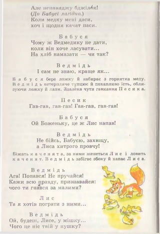 Але ненавиджу бджілок!
(До Бабусі лагідно.)
Коли медку мені даси,
хоч і щодня качат паси.
Б а б у с я
Чому ж Ведмедику не дати,
коли він хоче ласувати...
На хліб намазати — чи так?
В е д м і д ь
І сам не знаю, краще як...
Б а б у с я бере ложку й набирає з горнятка меду.
В е д м і д ь нетерпляче тупцює й похапливо їсть, обли­
зуючи ложку й лапи. Здалека чути гавкання П е с и к а .
П е с и к
Гав-гав, гав-гав! Гав-гав, гав-гав!
Б а б у с я
Ой Боженьку, це ж Лис напав!
В е д м і д ь
Не бійсь, Бабусю, захищу,
а Лиса хитрого провчу!
Біжать к а ч е н я т а , за ними женеться Л и с і ловить
к а ч е н я т . В е д м і д ь забігає збоку й хапає Л и с а .
В е д м і д ь
Ага! Попався! Не пручайся!
Кажи всю правду, признавайся:
чого ти гнався за малими?
Л и с
Та я хотів пограти з ними...
В е д м і д ь
Ой, будеш, Лисе, у мішку...
Чого це ніс твій у пушку?
 