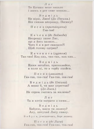 Л и с
То Каченя мене напало
і якось в рот саме попало...
В е д м і д ь
Не вірю, Лисе! (До Песика.)
Він сказав неправду, Песику?
П е с и к (притакуючи)
Гав-гав!
К а ч е н я (до Ведмедя)
Неправду каже Лис,
що я його напало...
Чого б я в рот скакало?!
ч Щоб голову одгриз?
К а ч е н я т а (гуртом)
Так-так! Ках-ках, так-так, ках-ках...
В е д м і д ь
Кажи негайно, признавайся,
а коли ні, то в торбу пхайся.
П е с и к (завзято)
Гав-гав, гав-гав! Гав-гав, гав-гав!
В е д м і д ь (до Песика)
А може б, ти вже перестав?
(До Лиса.)
Не сором гнатись за малими?
Л и с
Та я хотів пограти з ними...
В е д м і д ь
Бабусю, маєш ти лозину?
Ану, почухай Лису спину.
Б а б у с я , усміхаючись, боро лозину.
П е с и к (до Лиса)
Гаи гаи, гав-гав! Гам гаи, гав-гав!
 