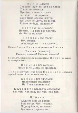 Л и (! (до Бабусі)
Скажіть, щоб він хоч не лякав.
(Стає на коліна.)
Пустіть, у мене діточки...
Всі золоті, як зірочки.
Вони мене додому ждуть,
без мене не їдять, не п’ють.
Я вже не буду, присягаю...
Б а б у с я (до Ведмедя)
Пустіть! І я вже вас благаю,
він більш не буде...
В е д м і д ь (до Лиса)
Ну, дивись!
А попадешся і— не просись.
Пускає Лиса. П е с и к кидається за Л и с о м.
П е с и к (завзято)
Гав-гав, гав-гав! Гав-гав, гав-гав!
Усі стають навшпиньки й дивляться. Пе с и к за хвили­
ну повертається.
В е д м і д ь (до Песика)
Чому ж ти Лиса не впіймав?
П е с и к винувато стає перед В е д м е д е м , склавши
передні лапки й похиливши голову.
Б а б у с я (до каченят)
Напаслися? Наїлися?
На Лиса надивилися?
К а*ч е н я т а (киваючи головами)
Так-так! Ках-ках, так-так, ках-ках...
Б а б у с я
Ходімте вже до хатки.
Вже вечір. Час і спатки.
Подякуйте ж, маленькі,
Ведмедеві гарненько.
 