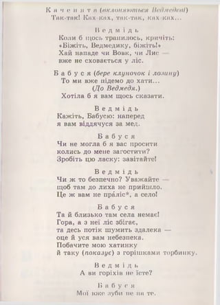 К а ч е н я т и (вклоняються Ведмедеві)
Так-так! Ках-ках, так-так» ках-ках...
В е д м і д ь
Коли б щось трапилось, кричіть:
«Біжіть, Ведмедику, біжіть!»
Хай нападе чи Вовк, чи Лис -
вже не сховається у ліс.
Б а б у с я (бере клуночок і лозину)
То ми вже підемо до хати...
(До Ведмедя.)
Хотіла б я вам щось сказати.
В е д м і д ь
Кажіть, Бабусю: наперед
я вам віддячуся за мед.
Б а б у с я
Чи не могла б я вас просити
колись до мене загостити?
Зробіть цю ласку: завітайте!
В е д м і д ь
Чи ж то безпечно? Уважайте —
щоб там до лиха не прийшло.
Це ж вам не праліс*, а село!
Б а б у с я
Та й близько там села немає!
Гора, а з неї ліс збігає,
та десь потік шумить здалека —
оце й уся вам небезпека.
Побачите мою хатинку
й таку (показує) з горішками торбинку.
В е д м і д ь
А ви горіхів не їсте?
Б а б у с я
Мої вже зуби не на те.
 