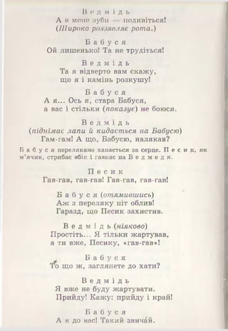 В е д м і д ь
А в мене зуби — подивіться!
(.Широко роззявляє рота.)
Б а б у с я
Ой лишенько! Та не трудіться!
В е д м і д ь
Та я відверто вам скажу,
що я і камінь розкушу!
Б а б у с я
А я... Ось я, стара Бабуся,
а вас і стільки (показує) не боюся.
В е д м і д ь
(піднімає лапи й кидається на Бабусю)
Гам-гам! А що, Бабусю, налякав?
Б а б у с я перелякано хапається за серце. П е с и к, як
м’ячик, стрибає вбік і гавкає на В е д м е д я.
П е с и к
Гав-гав, гав-гав! Гав-гав, гав-гав!
Б а б у с я (отямившись)
Аж з переляку піт облив!
Гаразд, що Песик захистив.
В е д м і д ь (ніяково)
Простіть... Я тільки жартував,
а ти вже, Песику, «гав-гав»!
Б а б у с я
То що ж, заглянете до хати?
В е д м і д ь
Я вже не буду жартувати.
Прийду! Кажу: прийду і край!
Б а б у с я
А я до вас! Такий звичай.
 