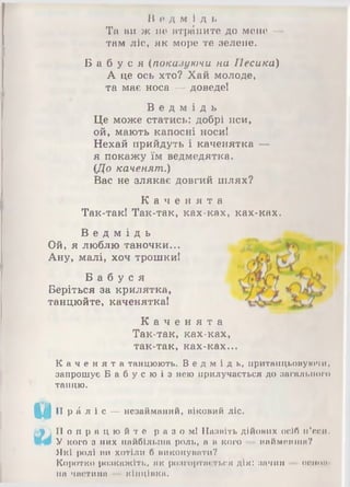 В е д м і д ь
Та ви ж не втрапите до мене —
там ліс, як море те зелене.
Б а б у с я (показуючи на Песика)
А це ось хто? Хай молоде,
та має носа — доведе!
В е д м і д ь
Це може статись: добрі пси,
ой, мають капосні носи!
Нехай прийдуть і каченятка —
я покажу їм ведмедятка.
(До каченят.)
Вас не злякає довгий шлях?
К а ч е н я т а
Так-так! Так-так, ках-ках, ках-ках.
В е д м і д ь
Ой, я люблю таночки...
Ану, малі, хоч трошки!
Б а б у с я
Беріться за крилятка,
танцюйте, каченятка!
К а ч е н я т а
Так-так, ках-ках,
так-так, ках-ках...
К а ч е н я т а танцюють. Ве д м і д ь , притшщьоиуючи.
запрошує Б а б у с ю і з нею прилучається до загального
танцю.
іУ'1] П р а л і с — незайманий, віковий ліс.
П о п р а ц ю й т е раз ом! Назвіть дійових осіб п'єси.
У кого з них найбільша роль, а а кого — найменша?
Які ролі ни хотіли б виконувати?
Коротко розкажіть, як розгортається дія: зачин
на частина кінціака.
О С ІН Н І
 