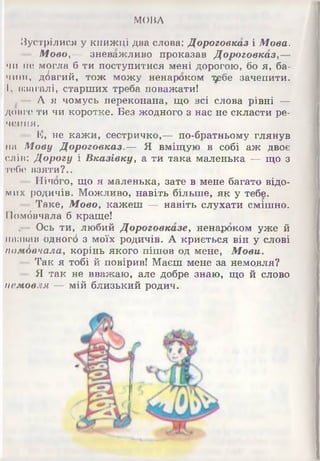 МОВА
Зустрілися у книжці два слова: Дороговказ і Мова.
Мово,— зневажливо проказав Дороговказу—
чи по могла б ти поступитися мені дорогою, бо я, ба­
чиш, довгий, тож можу ненароком т^бе зачепити.
І, взагалі, старших треба поважати!
А я чомусь переконана, що всі слова рівні —
довге ти чи коротке. Без жодного з нас не скласти ре­
чення.
Е, не кажи, сестричко,— по-братньому глянув
на Мову Дороговказ.— Я вміщую в собі аж двоє
слів: Дорогу і Вказівку, а ти така маленька — що з
тебе взяти?..
Нічого, що я маленька, зате в мене багато відо­
мих родичів. Можливо, навіть більше, як у тебе.
Таке, Мовоу кажеш — навіть слухати смішно.
ІІомбвчала б краще!
,— Ось ти, любий Дороговказеу ненароком уже й
назвав одногб з моїх родичів. А криється він у слові
помАвчалау корінь якого пішов од мене, Мови.
Так я тобі й повірив! Маєш мене за немовля?
- Я так не вважаю, але добре знаю, що й слово
немовля — мій близький родич.
 
