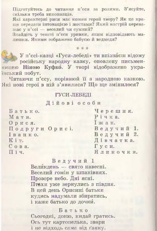 Підготуйтесь до читання п’єси за ролями. З’ясуйте,
скільки треба виконавців.
Які характерні риси має кожен герой твору? Як це кра­
ще передати інтонацією і жестами? Який настрій перева­
жає у п’єсі —веселий чи сумний?
Знайдіть у тексті п’єси уривки, яким відповідають ма­
люнки; Якими зображено бабусю й ведмедя?
У п’єсі-казці «Гуси-лебеді» ти впізнаєш відому
російську народну казку, оновлену письмен­
ницею Ніною Куфко. У творі відображено укра­
їнський побут.
Читаючи п’єсу, порівнюй її з народною казкою.
Які нові герої в ній з’явилися? Що ще змінилося?
ГУСИ-ЛЕБЕДІ
Д і й о в і о с о б и
Б а т ь к о . Ч е р е ш н я .
М а т и . Р і ч к а.
О р и с я . ї ж а к .
П о д р у г и О р и с і . В е д у ч и й 1.
І в а н к о . В е д у ч и й 2.
К і т . Д і в ч а т к а .
С о в а . Г у с и.
П і ч . Я л и н о ч к и .
В е д у ч и й І
Великдень — свято навесні.
Веселий гомін у шпаківнях.
Прозоре небо. Дні ясні.
Птахи уже вернулись з півдня.
В цей день Орисині батьки
кудись надумали збиратись,
і каже батько до дочкй.
Б а т ь к о
Сьогодні, доню, кидай гратись.
Ось тут картопелька, звари
і не відходь сама від ґанку.
 