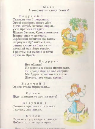 М а т и
А головне — гляди Іванка!
В е д у ч и й 1
Сказали так і подались.
Орисі заздрять щиро діти:
дівча метке, встигає скрізь,
уміє братика глядіти.
Пішли батьки, Орися вмилась.
Іванко спав у холодку.
Сіренький котичок на ґанку
згорнувся бубликом і ліг,
очима кидав на Іванка —
дитячий сон його стеріг.
І раптом від сусідів з хати
кричать Орисі.
П о д р у г и
Все облиш!
Не можна в свято працювати,
ти краще йди до нас скоріш!
Ми будем крашанки катати.
Дівчата, все сюди несіть!
В е д у ч и й 1
Орися стала міркувати...
О р и с я
Піду швиденько хоч на мить!
В е д у ч и й 1
Схопила крашанки із миски
і котику дає наказ.
О р и с я
Сиди ось тут, гляди колиску.
Побачиш, я вернуся враз.
 