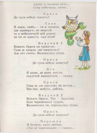 шукає у меанане путь...
Сову побачила, питає.
О р и с я
Де гуси-лебеді живуть?
С о в а
Я знаю, люба,— ти в тривозі,
іди праворуч, не звертай
та в небезпечній цій дорозі
не їж ні крихти, пам’ятай!
В е д у ч и й 2
Біжить Орися по травичці.
Сова ж казала «не звернуть»!
Аж піч стоїть. Вклонилась пічці.
О р и с я
Де гуси-лебеді живуть?
П іч
Я знаю, де вони летіли,
скуштуй вареничків — скажу
О р и с я
Сова ж «ні крихти» не веліла...
Без їжі, мабуть, добіжу.
В е д у ч и й 2
Біжить Орися. Чує — бджілки
біля черешеньки гудуть.
Вклонилась їм, торкнулась гілки.
О р и с я
Де гуси-лебеді живуть?
Ч е р е ш н я
Я бачила, куди летіли,
з'їж ці черешеньки — скажу...
 