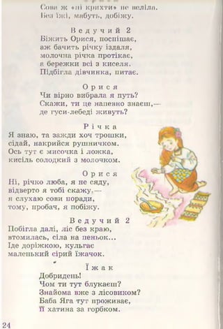 Сова ж «ні крихти» не веліла.
Без їжі, мабуть, добіжу.
В е д у ч и й 2
Біжить Орися, поспішає,
аж бачить річку іздаля,
молочна річка протікає,
а бережки всі з киселя.
Підбігла дівчинка, питає.
О р и с я
Чи вірно вибрала я путь?
Скажи, ти це напевно знаєш,-|і
де гуси-лебеді живуть?
Р і ч к а
Я знаю, та зажди хоч трошки,
сідай, накрийся рушничком.
Ось тут є мисочка і ложка,
кисіль солодкий з молочком.
О р и с я
Ні, річко люба, я не сяду,
відверто я тобі скаж ум Я
я слухаю сови поради,
тому, пробач, я побіжу.
В е д у ч и й 2
Побігла далі, ліс без краю,
втомилась, сіла на пеньок...
Іде доріжкою, кульгає
маленький сірий їжачок.
ї ж а к
Добридень!
Чом ти тут блукаєш?
Знайома вже з лісовиком?
Баба Яга тут проживає,
и хатина за горбком.
24
 