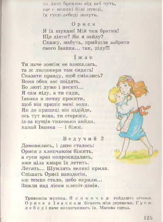 та лиш брехню під неї чуть,
ще є великі білі птиці,
їх гуси-лебеді зовуть.
О р и с я
Я їх шукаю! Мій там братик!
Що діяти? Як я зайду?
Скажу, мабуть, прийшла забрати
свого Іванка... так, піду!!!
ї ж а к
Ти наче зовсім не злякалась,
та ж людожери там сидять!
Сказати правду, щоб сміялись?
Вони обох вас поїдять.
Бо люті дуже і неситі...
Я сам піду, а ти сиди,
Іванка я почну просити,
щоб він приніс мені води.
Як до криниці він підійде,
ось тут вона, ти стережи,
із-за кущів тихенько вийди,
хапай Іванка — і біжи.
В е д у ч и й 2
Домовились, і диво сталось:
Орися з хлопчиком біжить,
а гуси враз попрокидались,
вже ціла хмара їх летить.
Летить... Шумлять великі крила.
Спішать Орисі навздогін,
аж темно стало, небо вкрили...
Зняли над лісом клекіт-дзвін.
Тривожна музика. Я л и н о ч к и гойдають вітами.
Ор и с я з І в а н к о м бігають між деревами. Г у с и-
л е б е д і наче наздоганяють їх. Масова сцена.
125
 