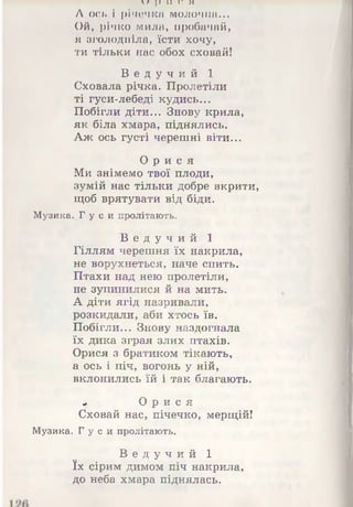 и р и и н
А ось і річечка молочна...
Ой, річко мила, пробачай,
я зголодніла, їсти хочу,
ти тільки нас обох сховай!
В е д у ч и й 1
Сховала річка. Пролетіли
ті гуси-лебеді кудись...
Побігли діти... Знову крила,
як біла хмара, піднялись.
Аж ось густі черешні віти...
О р и с я
Ми знімемо твої плоди,
зумій нас тільки добре вкрити,
щоб врятувати від біди.
Музика. Гу с и пролітають.
В е д у ч и й 1
Гіллям черешня їх накрила,
не ворухнеться, наче спить.
Птахи над нею пролетіли,
не зупинилися й на мить.
А діти ягід назривали,
розкидали, аби хтось їв.
Побігли... Знову наздогнала
їх дика зграя злих птахів.
Орися з братиком тікають,
а ось і піч, вогонь у ній,
вклонились їй і так благають.
« О р и с я
Сховай нас, пічечко, мерщій!
Музика. Гу с и пролітають.
В е д у ч и й 1
їх сірим димом піч накрила,
до неба хмара піднялась.
 