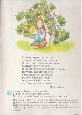 І знову зграя пролетіла,
десь аж за обрій подалась.
А тут і хата вже близенько,
забігли діти у садок,
їх зустрічають батько й ненька,
цілують рідних діточок.
І посідали всі до столу,
розмов і радості було...
А гуси-лебеді ніколи
не завертали в те село.
Ніна Куфко
Скільки дійових осіб у казці?
У яких місцях відбувається дія?
Хто і як допоміг Орисі та Іванкові врятуватися?
П о п р а ц ю й т е раз ом! Виберіть для Інсценізації
уривок, що найбільше вам сподобався. Читаючи, переда­
вайте голосом, жестами характери дійових осіб.
Знайдіть у тексті п’єси уривки, яким відповідають м а ­
люнки.
 