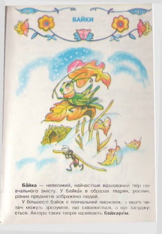 Б&йка — невеликий, найчастіше віршований твір по­
вчального змісту. У байках в образах тварин, рослин,
різних предметів зображено людей.
У більшості байок є повчальний висновок, з якого чи­
тачі можуть зрозуміти, що схвалюється, а що засуджу­
ється. Автора таких творів називають байкарем.
 