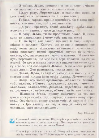 — З тобою, Мово, неможл ипо розмовляти, чіпля
єшся ледь не за кожне вимовлене слово.
— Цього разу, Дороговказе, я схоплюся лише за
двоє твоїх слів: розмовляти й вимовлене.]
— Гаразд, гаразд, краще промовчу, бо є така при
мовка: хто мовчить, той двох навчить.
— До речі, братику, слова помбвчу, примовка І
мовчить — також з мого давнього роду.
— Я бачу, Мовоу ти не простеньке слово. Цікаво,
коли ти народилася і чому тебе так назвали?
— О, це було так давно, що вже й люди забули,
звідки я взялася. Кажуть, як слово я виникла що
тоді, коли люди тільки-но навчилися розмовляти,
тобто видавати перші зрозумілі звуки: бурмотіти,
мекати, або, як мовиться, молоти язиком. Я сама чо
мусь переконана, що моє ім’я бере початок від слова
могти, бо хто з живих істот міг висловити свою дум
ку вголос, той оволодівав Мовою. А це могли робити
лише люди. Хто розмовляв, недсов людина.
— Давай, Мрео, складемо умову: я замовкну, а ти
назвеш мені кілька імен своїх рідних. Домовилися?
— Згода, ось вони: промовець, мбвлення, безмбв
ний, вимова, відмова, умовляти, змова, змовник,
замовнику замовленняу розмова, передмдва, промо­
ва, розмовник, недомовка, обмова та багато інших.
— Шановна Мово, прошу вибачити за те, що
трохи погарячкував. Від почутого я навіть мову втри
тив... Ось бачиш, знову згадав тебе. А заодно й при
мовку: «Про таких, як ти, в народі к/джуть: хоч
маленьке, зате важливеньке».
Ігор Січовик
.у Прочитай текст мовчки. Підготуйся розповісти, як МонІ
ІМ вдалося довести свою правоту. Чи звернув ти уииі'у ви
пояснення того, як виникла Мова?
П о м і р к у й т е р п з о м ! Чому всі слова, незалежно
від їх довж ини, рівні? Відповідаючи, наводьте приклади.
 