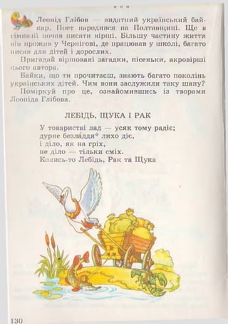 п И її
Леонід Глібов — видатний український бай­
кар. Поет народився на Полтавщині. Ще в
гімназії почав писати вірші. Більшу частину життя
він прожив у Чернігові, де працював у школі, багато
писав для дітей і дорослих.
Пригадай віршовані загадки, пісеньки, акровірші
цього автора.
Байки, що ти прочитаєш, знають багато поколінь
українських дітей. Чим вони заслужили таку шану?
Поміркуй про це, ознайомившись із творами
Леоніда Глібова.
ЛЕБІДЬ, ЩУКА І РАК
У товаристві лад — усяк тому радіє;
дурне безладдя* лихо діє,
і діло, як на гріх,
не діло — тільки сміх.
Колись-то Лебідь, Рак та Щука
1 8 0
 