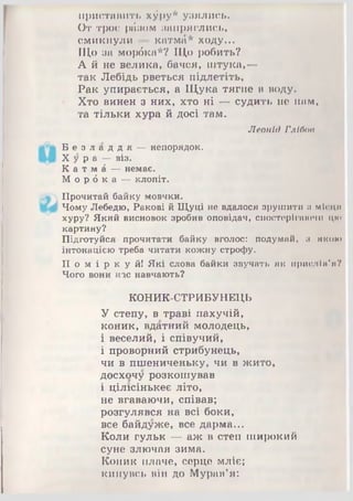 приставить х^ру* узялись.
От троє ріізом запряглись,
смикнули — катмб* ходу...
Що за морбка*? Що робить?
А й не велика, бачся, штука,—
так Лебідь рветься підлетіть,
Рак упирається, а Щука тягне в воду.
Хто винен з них, хто ні — судить не нам,
та тільки хура й досі там.
Леонід Глібов
Б е з л а д д я — непорядок.
Х у р а — віз.
К а т м б — немає.
М о р б к а — клопіт.
Прочитай байку мовчки.
Чому Лебедю, Ракові й Щуці не вдалося зрушити п м іс ц я
хуру? Який висновок зробив оповідач, спостерігаючи цю
картину?
Підготуйся прочитати байку вголос: подумай, и я к о ю
інтонацією треба читати кожну строфу.
П о м і р к у й ! Які слова байки звучать як приелІм'я?
Чого вони нас навчають?
КОНИК-СТРИБУНЕЦЬ
У степу, в траві пахучій,
коник, вдатний молодець,
і веселий, і співучий,
і проворний стрибунець,
чи в пшениченьку, чи в жито,
досхочу розкошував
і цілісінькеє літо,
не вгаваючи, співав;
розгулявся на всі боки,
все байдуже, все дарма...
Коли гульк — аж в степ широкий
суне злючая зима.
Коник плаче, серце мліє;
кинувсь він до Мурав’я:
 